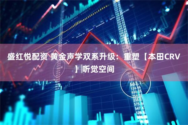 盛红悦配资 黄金声学双系升级：重塑【本田CRV】听觉空间